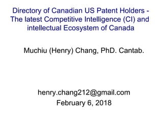Muchiu (Henry) Chang, PhD. Cantab.
henry.chang212@gmail.com
February 6, 2018
Directory of Canadian US Patent Holders -
The latest Competitive Intelligence (CI) and
intellectual Ecosystem of Canada
 