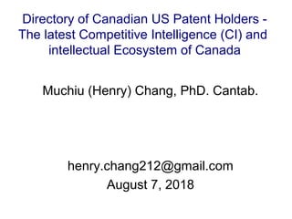 Muchiu (Henry) Chang, PhD. Cantab.
henry.chang212@gmail.com
August 7, 2018
Directory of Canadian US Patent Holders -
The latest Competitive Intelligence (CI) and
intellectual Ecosystem of Canada
 