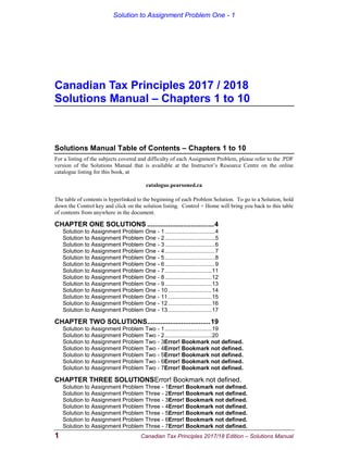 Solution to Assignment Problem One - 1
1 Canadian Tax Principles 2017/18 Edition – Solutions Manual
Canadian Tax Principles 2017 / 2018
Solutions Manual – Chapters 1 to 10
Solutions Manual Table of Contents – Chapters 1 to 10
For a listing of the subjects covered and difficulty of each Assignment Problem, please refer to the .PDF
version of the Solutions Manual that is available at the Instructor’s Resource Centre on the online
catalogue listing for this book, at
catalogue.pearsoned.ca
The table of contents is hyperlinked to the beginning of each Problem Solution. To go to a Solution, hold
down the Control key and click on the solution listing. Control + Home will bring you back to this table
of contents from anywhere in the document.
CHAPTER ONE SOLUTIONS ...................................4
Solution to Assignment Problem One - 1................................4
Solution to Assignment Problem One - 2................................5
Solution to Assignment Problem One - 3................................6
Solution to Assignment Problem One - 4................................7
Solution to Assignment Problem One - 5................................8
Solution to Assignment Problem One - 6................................9
Solution to Assignment Problem One - 7..............................11
Solution to Assignment Problem One - 8..............................12
Solution to Assignment Problem One - 9..............................13
Solution to Assignment Problem One - 10............................14
Solution to Assignment Problem One - 11............................15
Solution to Assignment Problem One - 12............................16
Solution to Assignment Problem One - 13............................17
CHAPTER TWO SOLUTIONS.................................19
Solution to Assignment Problem Two - 1..............................19
Solution to Assignment Problem Two - 2..............................20
Solution to Assignment Problem Two - 3Error! Bookmark not defined.
Solution to Assignment Problem Two - 4Error! Bookmark not defined.
Solution to Assignment Problem Two - 5Error! Bookmark not defined.
Solution to Assignment Problem Two - 6Error! Bookmark not defined.
Solution to Assignment Problem Two - 7Error! Bookmark not defined.
CHAPTER THREE SOLUTIONSError! Bookmark not defined.
Solution to Assignment Problem Three - 1Error! Bookmark not defined.
Solution to Assignment Problem Three - 2Error! Bookmark not defined.
Solution to Assignment Problem Three - 3Error! Bookmark not defined.
Solution to Assignment Problem Three - 4Error! Bookmark not defined.
Solution to Assignment Problem Three - 5Error! Bookmark not defined.
Solution to Assignment Problem Three - 6Error! Bookmark not defined.
Solution to Assignment Problem Three - 7Error! Bookmark not defined.
 