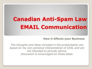 Canadian Anti-Spam Law
EMAIL Communication
How it Affects your Business
The thoughts and ideas included in this presentation are
based on my own personal interpretation of CASL and are
not intended to provide advice.
Discussion is encouraged on these ideas.
 