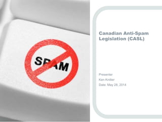 Canadian Anti-Spam 
Legislation (CASL) 
Presenter 
Ken Knitter 
Date: May 28, 2014 
 