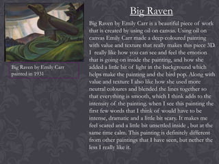 Big Raven

Big Raven by Emily Carr
painted in 1931

Big Raven by Emily Carr is a beautiful piece of work
that is created by using oil on canvas. Using oil on
canvas Emily Carr made a deep coloured painting
with value and texture that really makes this piece 3D.
I really like how you can see and feel the emotion
that is going on inside the painting, and how she
added a little bit of light in the background which
helps make the painting and the bird pop. Along with
value and texture I also like how she used more
neutral coloures and blended the lines together so
that everything is smooth, which I think adds to the
intensity of the painting. when I see this painting the
first few words that I think of would have to be
intense, dramatic and a little bit scary. It makes me
feel scared and a little bit unsettled inside , but at the
same time calm. This painting is definitely different
from other paintings that I have seen, but nether the
less I really like it.

 
