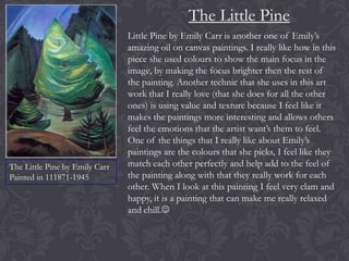 The Little Pine

The Little Pine by Emily Carr
Painted in 111871-1945

Little Pine by Emily Carr is another one of Emily’s
amazing oil on canvas paintings. I really like how in this
piece she used colours to show the main focus in the
image, by making the focus brighter then the rest of
the painting. Another technic that she uses in this art
work that I really love (that she does for all the other
ones) is using value and texture because I feel like it
makes the paintings more interesting and allows others
feel the emotions that the artist want’s them to feel.
One of the things that I really like about Emily’s
paintings are the colours that she picks, I feel like they
match each other perfectly and help add to the feel of
the painting along with that they really work for each
other. When I look at this painting I feel very clam and
happy, it is a painting that can make me really relaxed
and chill.

 