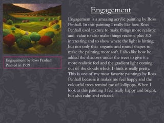 Engagement

Engagement by Ross Penhall
Painted in 1959

Engagement is a amazing acrylic painting by Ross
Penhall. In this painting I really like how Ross
Penhall used texture to make things more realistic
and value to also make things realistic plus 3D,
interesting and to show where the light is hitting,
but not only that organic and round shapes to
make the painting more soft. I also like how he
added the shadows under the trees to give it a
more realistic feel and the gradient light coming
out of the clouds which I think is really pretty.
This is one of my most favorite paintings by Ross
Penhall because it makes me feel happy and the
colourful trees remind me of lollipops. When I
look at this painting I feel really happy and bright,
but also calm and relaxed.

 