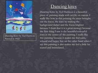 Dancing kites

Dancing Kites by Ted Harrison
Painted in 1922

Dancing Kites by Ted Harrison is a beautiful
piece of painting made with acrylic on canvas. I
really like how in this painting the artist brought
out the focus, the kites by making the
background darker and the focus brighter
because I think that it is a great strategy because
the first thing I saw is the beautiful colourful
kites in the center of the painting. I really like
this painting because it makes me feel calm,
relaxed and happy, but on the other hand when I
see this painting it also makes me feel a little bit
scared and intimidated.

 