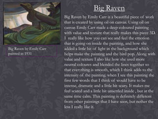 Big Raven

Big Raven by Emily Carr
painted in 1931

Big Raven by Emily Carr is a beautiful piece of work
that is created by using oil on canvas. Using oil on
canvas Emily Carr made a deep coloured painting
with value and texture that really makes this piece 3D.
I really like how you can see and feel the emotion
that is going on inside the painting, and how she
added a little bit of light in the background which
helps make the painting and the bird pop. Along with
value and texture I also like how she used more
neutral coloures and blended the lines together so
that everything is smooth, which I think adds to the
intensity of the painting. when I see this painting the
first few words that I think of would have to be
intense, dramatic and a little bit scary. It makes me
feel scared and a little bit unsettled inside , but at the
same time calm. This painting is definitely different
from other paintings that I have seen, but nether the
less I really like it.

 