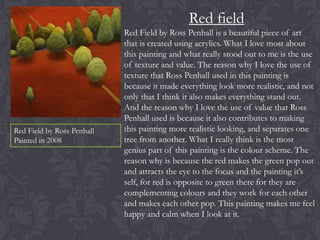 Red field

Red Field by Ross Penhall
Painted in 2008

Red Field by Ross Penhall is a beautiful piece of art
that is created using acrylics. What I love most about
this painting and what really stood out to me is the use
of texture and value. The reason why I love the use of
texture that Ross Penhall used in this painting is
because it made everything look more realistic, and not
only that I think it also makes everything stand out.
And the reason why I love the use of value that Ross
Penhall used is because it also contributes to making
this painting more realistic looking, and separates one
tree from another. What I really think is the most
genius part of this painting is the colour scheme. The
reason why is because the red makes the green pop out
and attracts the eye to the focus and the painting it’s
self, for red is opposite to green there for they are
complementing colours and they work for each other
and makes each other pop. This painting makes me feel
happy and calm when I look at it.

 