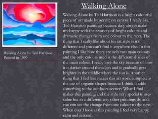 Walking Alone

Walking Alone by Ted Harrison
Painted in 1999

Walking Alone by Ted Harrison is a bright colourful
piece of art made by acrylic on canvas. I really like
Ted Harrison paintings because they always make
my happy with their variety of bright colours and
dramatic changes from one colour to the next. The
thing that I really like about his art style is it’s
different and you can’t find it anywhere else. In this
painting I like how there are only two main colours
and the only colours used is the different shades of
the main colour. I really love the sky because of how
it is darker around the edges and it gradually gets
brighter in the middle where the sun is. Another
thing that I feel like makes this art work complete is
the use of organic shapes because I think it adds
something to the outdoors scenery What I find
makes this painting and the style very special is uses
value but in a different way other paintings do and
you can see the change from one colour to the next.
When ever I look at this painting I feel very happy,
calm and relaxed.

 