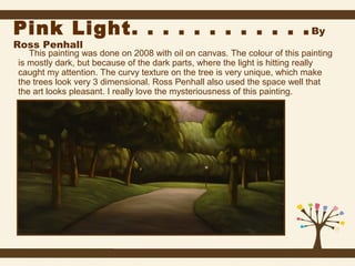 Pink Light. . . . . . . . . . . . By
Ross Penhall

This painting was done on 2008 with oil on canvas. The colour of this painting
is mostly dark, but because of the dark parts, where the light is hitting really
caught my attention. The curvy texture on the tree is very unique, which make
the trees look very 3 dimensional. Ross Penhall also used the space well that
the art looks pleasant. I really love the mysteriousness of this painting.

 