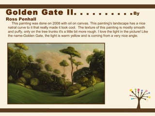 Golden Gate II. . . . . . . . . . By
Ross Penhall

This painting was done on 2008 with oil on canvas. This painting's landscape has a nice
natral curve to it that really made it look cool. The texture of this painting is mostly smooth
and puffy, only on the tree trunks it's a little bit more rough. I love the light in the picture! Like
the name-Golden Gate, the light is warm yellow and is coming from a very nice angle.

 
