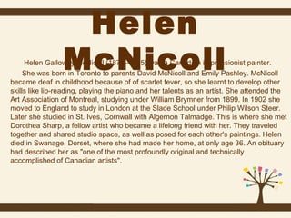Helen
McNicoll

Helen Galloway McNicoll (1879–1915) was a Canadian impressionist painter.
She was born in Toronto to parents David McNicoll and Emily Pashley. McNicoll
became deaf in childhood because of of scarlet fever, so she learnt to develop other
skills like lip-reading, playing the piano and her talents as an artist. She attended the
Art Association of Montreal, studying under William Brymner from 1899. In 1902 she
moved to England to study in London at the Slade School under Philip Wilson Steer.
Later she studied in St. Ives, Cornwall with Algernon Talmadge. This is where she met
Dorothea Sharp, a fellow artist who became a lifelong friend with her. They traveled
together and shared studio space, as well as posed for each other's paintings. Helen
died in Swanage, Dorset, where she had made her home, at only age 36. An obituary
had described her as "one of the most profoundly original and technically
accomplished of Canadian artists".

 
