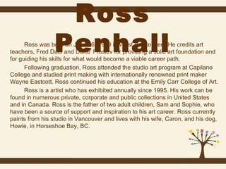 Ross
Penhall

Ross was born on June 16, 1959 in West Vancouver. He credits art
teachers, Fred Duel and Dorte' Froslev for providing a solid art foundation and
for guiding his skills for what would become a viable career path.
Following graduation, Ross attended the studio art program at Capilano
College and studied print making with internationally renowned print maker
Wayne Eastcott. Ross continued his education at the Emily Carr College of Art.
Ross is a artist who has exhibited annually since 1995. His work can be
found in numerous private, corporate and public collections in United States
and in Canada. Ross is the father of two adult children, Sam and Sophie, who
have been a source of support and inspiration to his art career. Ross currently
paints from his studio in Vancouver and lives with his wife, Caron, and his dog,
Howie, in Horseshoe Bay, BC.

 