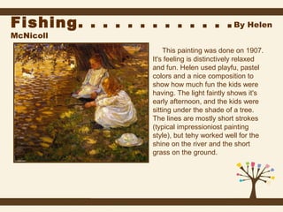 Fishing. . . . . . . . . . . . . By Helen
McNicoll

This painting was done on 1907.
It's feeling is distinctively relaxed
and fun. Helen used playfu, pastel
colors and a nice composition to
show how much fun the kids were
having. The light faintly shows it's
early afternoon, and the kids were
sitting under the shade of a tree.
The lines are mostly short strokes
(typical impressioniost painting
style), but tehy worked well for the
shine on the river and the short
grass on the ground.

 