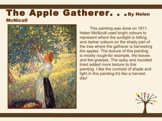 The Apple Gatherer. . . By Helen
McNicoll

This painting was done on 1911.
Helen McNicoll used bright colours to
represent where the sunlight is hitting,
and darker colours on the shady part of
the tree where the gatherer is harvesting
the apples. The texture of this painting
is mostly rough-for example, the leaves
and the grasses. The spiky and rounded
lined added more texture to this
painting. I like the contrast of shade and
light in this painting-it's like a harvest
day!

 