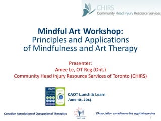 1
Mindful Art Workshop:
Principles and Applications
of Mindfulness and Art Therapy
Presenter:
Amee Le, OT Reg (Ont.)
Community Head Injury Resource Services of Toronto (CHIRS)
CAOT Lunch & Learn
June 10, 2014
L’Association canadienne des ergothérapeutesCanadian Association of Occupational Therapists
 