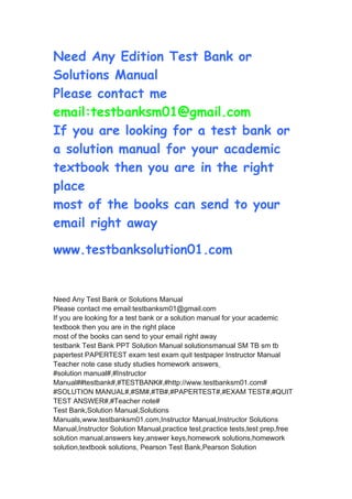 Need Any Edition Test Bank or
Solutions Manual
Please contact me
email:testbanksm01@gmail.com
If you are looking for a test bank or
a solution manual for your academic
textbook then you are in the right
place
most of the books can send to your
email right away
www.testbanksolution01.com
Need Any Test Bank or Solutions Manual
Please contact me email:testbanksm01@gmail.com
If you are looking for a test bank or a solution manual for your academic
textbook then you are in the right place
most of the books can send to your email right away
testbank Test Bank PPT Solution Manual solutionsmanual SM TB sm tb
papertest PAPERTEST exam test exam quit testpaper Instructor Manual
Teacher note case study studies homework answers
#solution manual#,#Instructor
Manual##testbank#,#TESTBANK#,#http://www.testbanksm01.com#
#SOLUTION MANUAL#,#SM#,#TB#,#PAPERTEST#,#EXAM TEST#,#QUIT
TEST ANSWER#,#Teacher note#
Test Bank,Solution Manual,Solutions
Manuals,www.testbanksm01.com,Instructor Manual,Instructor Solutions
Manual,Instructor Solution Manual,practice test,practice tests,test prep,free
solution manual,answers key,answer keys,homework solutions,homework
solution,textbook solutions, Pearson Test Bank,Pearson Solution
 