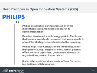 Best Practices in Open Innovation Systems (OIS)




       “    Philips established partnerships all over the
            innovation stages, from basic research to
            commercialization.
            Besides, developed a technology park in Eindhoven
            that became worldwide renowned that was capable to
            attract the strategic competencies to the company.
            Philips High Tech Campus offers infrastructure for
            their partners, e.g.: suppliers, consultants, patents
            office, venture capitalists, governmental research
            organizations, research specialists.

            It also offers paid services, such: offices for rental,
            incubation and laboratories.

                                                                      17
 