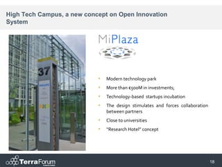 High Tech Campus, a new concept on Open Innovation
System




                               Modern technology park
                               More than €500M in investments;
                               Technology-based startups incubation
                               The design stimulates and forces collaboration
                                between partners
                               Close to universities
                               “Research Hotel” concept




                                                                                 18
 