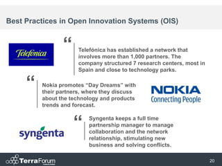 Best Practices in Open Innovation Systems (OIS)


                “     Telefónica has established a network that
                      involves more than 1,000 partners. The
                      company structured 7 research centers, most in
                      Spain and close to technology parks.


     “   Nokia promotes “Day Dreams” with
         their partners, where they discuss
         about the technology and products
         trends and forecast.


                    “    Syngenta keeps a full time
                         partnership manager to manage
                         collaboration and the network
                         relationship, stimulating new
                         business and solving conflicts.

                                                                       20
 