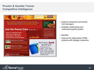 Procter & Gamble Tremor
Competitive Intelligence



                           • Capture impressions and trends
                             from teenagers
                           • Establish relationships and
                             understand specific publics


                           • Benefits:
                           • Improve the relationship of P&G
                             products with strategic customers.




                                                              23
 