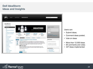 Dell IdeaStorm
Ideas and Insights




                     Users can:
                     • Submit ideas;
                     • Comment ideas posted;
                     • Vote on ideas

                     • More than 12.000 ideas
                     • 84 comments and votes
                     • 347 ideas implemented




                                                24
 