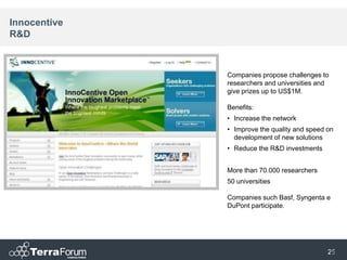 Innocentive
R&D



              Companies propose challenges to
              researchers and universities and
              give prizes up to US$1M.

              Benefits:
              • Increase the network
              • Improve the quality and speed on
                development of new solutions
              • Reduce the R&D investments


              More than 70.000 researchers
              50 universities

              Companies such Basf, Syngenta e
              DuPont participate.




                                              25
                                               25
 