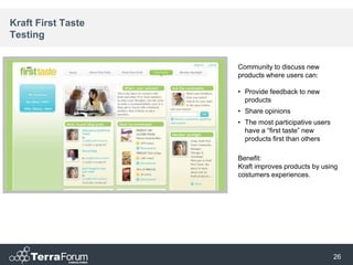Kraft First Taste
Testing


                    Community to discuss new
                    products where users can:

                    • Provide feedback to new
                      products
                    • Share opinions
                    • The most participative users
                      have a “first taste” new
                      products first than others

                    Benefit:
                    Kraft improves products by using
                    costumers experiences.




                                                     26
 