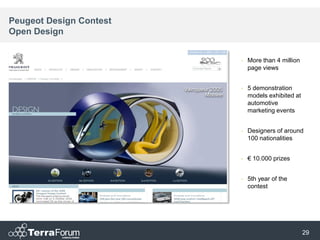 Peugeot Design Contest
Open Design


                         •   More than 4 million
                             page views


                         •   5 demonstration
                             models exhibited at
                             automotive
                             marketing events


                         •   Designers of around
                             100 nationalities


                         •   € 10.000 prizes


                         •   5th year of the
                             contest




                                                   29
 