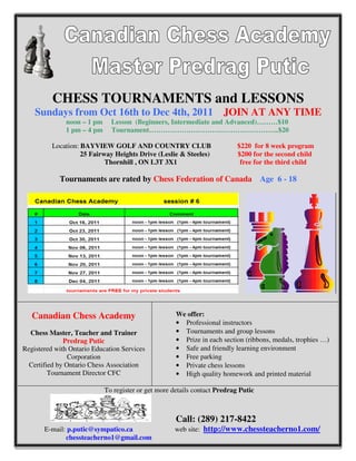 CHESS TOURNAMENTS and LESSONS
    Sundays from Oct 16th to Dec 4th, 2011                            JOIN AT ANY TIME
              noon – 1 pm     Lesson (Beginners, Intermediate and Advanced)………$10
              1 pm – 4 pm     Tournament………………………………………………..$20

          Location: BAYVIEW GOLF AND COUNTRY CLUB                          $220 for 8 week program
                    25 Fairway Heights Drive (Leslie & Steeles)            $200 for the second child
                            Thornhill , ON L3T 3X1                          free for the third child

            Tournaments are rated by Chess Federation of Canada Age 6 - 18




   Canadian Chess Academy                            We offer:
                                                     • Professional instructors
  Chess Master, Teacher and Trainer                  • Tournaments and group lessons
              Predrag Putic                          • Prize in each section (ribbons, medals, trophies …)
Registered with Ontario Education Services           • Safe and friendly learning environment
                Corporation                          • Free parking
  Certified by Ontario Chess Association             • Private chess lessons
         Tournament Director CFC                     • High quality homework and printed material

                            To register or get more details contact Predrag Putic



                                                     Call: (289) 217-8422
       E-mail: p.putic@sympatico.ca                 web site: http://www.chessteacherno1.com/
              chessteacherno1@gmail.com
 