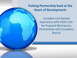 Putting Partnership back at the 
    Heart of Development:

          Canadian Civil Society 
       Experience with CIDA’s Call‐
        for‐Proposal Mechanism, 
       Partnerships with Canadians
                 Branch
 