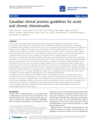 Desrosiers et al. Allergy, Asthma & Clinical Immunology 2011, 7:2
http://www.aacijournal.com/content/7/1/2                                                                                    ALLERGY, ASTHMA & CLINICAL
                                                                                                                            IMMUNOLOGY



 REVIEW                                                                                                                                       Open Access

Canadian clinical practice guidelines for acute
and chronic rhinosinusitis
Martin Desrosiers1*, Gerald A Evans2, Paul K Keith3, Erin D Wright4, Alan Kaplan5, Jacques Bouchard6,
Anthony Ciavarella7, Patrick W Doyle8, Amin R Javer9, Eric S Leith10, Atreyi Mukherji11, R Robert Schellenberg12,
Peter Small13, Ian J Witterick14


  Abstract
  This document provides healthcare practitioners with information regarding the management of acute
  rhinosinusitis (ARS) and chronic rhinosinusitis (CRS) to enable them to better meet the needs of this patient
  population. These guidelines describe controversies in the management of acute bacterial rhinosinusitis (ABRS) and
  include recommendations that take into account changes in the bacteriologic landscape. Recent guidelines in
  ABRS have been released by American and European groups as recently as 2007, but these are either limited in
  their coverage of the subject of CRS, do not follow an evidence-based strategy, or omit relevant stakeholders in
  guidelines development, and do not address the particulars of the Canadian healthcare environment.
  Advances in understanding the pathophysiology of CRS, along with the development of appropriate therapeutic
  strategies, have improved outcomes for patients with CRS. CRS now affects large numbers of patients globally and
  primary care practitioners are confronted by this disease on a daily basis. Although initially considered a chronic
  bacterial infection, CRS is now recognized as having multiple distinct components (eg, infection, inflammation),
  which have led to changes in therapeutic approaches (eg, increased use of corticosteroids). The role of bacteria in
  the persistence of chronic infections, and the roles of surgical and medical management are evolving. Although
  evidence is limited, guidance for managing patients with CRS would help practitioners less experienced in this area
  offer rational care. It is no longer reasonable to manage CRS as a prolonged version of ARS, but rather, specific
  therapeutic strategies adapted to pathogenesis must be developed and diffused.
  Guidelines must take into account all available evidence and incorporate these in an unbiased fashion into
  management recommendations based on the quality of evidence, therapeutic benefit, and risks incurred. This
  document is focused on readability rather than completeness, yet covers relevant information, offers summaries of
  areas where considerable evidence exists, and provides recommendations with an assessment of strength of the
  evidence base and degree of endorsement by the multidisciplinary expert group preparing the document.
  These guidelines have been copublished in both Allergy, Asthma & Clinical Immunology and the Journal of
  Otolaryngology-Head and Neck Surgery.


Introduction                                                                         structures (such as with viral infections). Given the diffi-
Sinusitis refers to inflammation of a sinus, while rhinitis                          culty separating the contributions of deep structure to
is inflammation of the nasal mucous membrane. The                                    signs and symptoms, the term rhinosinusitis is fre-
proximity between the sinus cavities and the nasal pas-                              quently used to describe this simultaneous involvement,
sages, as well as their common respiratory epithelium,                               and will be used in this text. Rhinosinusitis refers to
lead to frequent simultaneous involvement of both                                    inflammation of the nasal cavities and sinuses. When
                                                                                     the inflammation is due to bacterial infection, it is called
* Correspondence: desrosiers_martin@hotmail.com                                      bacterial rhinosinusitis.
1
  Division of Otolaryngology - Head and Neck Surgery Centre Hospitalier de             Rhinosinusitis is a frequently occurring disease, with
l’Université de Montréal, Université de Montréal Hotel-Dieu de Montreal, and         significant impact on quality of life and health care
Department of Otolaryngology - Head and Neck Surgery and Allergy,
Montreal General Hospital, McGill University, Montreal, QC, Canada                   spending, and economic impact in terms of absenteeism
Full list of author information is available at the end of the article

                                       © 2011 Desrosiers et al; licensee BioMed Central Ltd. This is an Open Access article distributed under the terms of the Creative
                                       Commons Attribution License (http://creativecommons.org/licenses/by/2.0), which permits unrestricted use, distribution, and
                                       reproduction in any medium, provided the original work is properly cited.
 