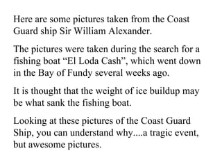 Here are some pictures taken from the Coast Guard ship Sir William Alexander.   The pictures were taken during the search for a fishing boat “El Loda Cash”, which went down in the Bay of Fundy several weeks ago.   It is thought that the weight of ice buildup may be what sank the fishing boat.   Looking at these pictures of the Coast Guard Ship, you can understand why....a tragic event, but awesome pictures.  