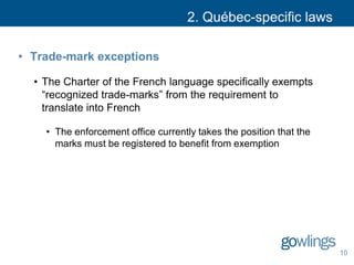 2. Québec-specific laws
• Trade-mark exceptions
• The Charter of the French language specifically exempts
“recognized trade-marks” from the requirement to
translate into French
• The enforcement office currently takes the position that the
marks must be registered to benefit from exemption
10
 