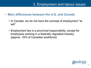 3. Employment and labour issues
• Main differences between the U.S. and Canada
• In Canada, we do not have the concept of employment “at
will”
• Employment law is a provincial responsibility, except for
employees working in a federally regulated industry
(approx. 10% of Canadian workforce)
11
 