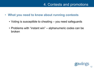 4. Contests and promotions
• What you need to know about running contests
• Voting is susceptible to cheating – you need safeguards
• Problems with “instant win” – alphanumeric codes can be
broken
12
 