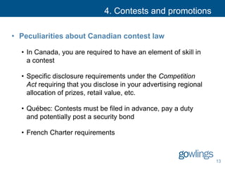 4. Contests and promotions
• Peculiarities about Canadian contest law
• In Canada, you are required to have an element of skill in
a contest
• Specific disclosure requirements under the Competition
Act requiring that you disclose in your advertising regional
allocation of prizes, retail value, etc.
• Québec: Contests must be filed in advance, pay a duty
and potentially post a security bond
• French Charter requirements
13
 