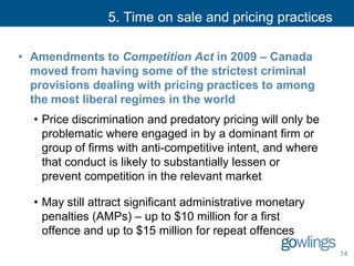 5. Time on sale and pricing practices
• Amendments to Competition Act in 2009 – Canada
moved from having some of the strictest criminal
provisions dealing with pricing practices to among
the most liberal regimes in the world
• Price discrimination and predatory pricing will only be
problematic where engaged in by a dominant firm or
group of firms with anti-competitive intent, and where
that conduct is likely to substantially lessen or
prevent competition in the relevant market
• May still attract significant administrative monetary
penalties (AMPs) – up to $10 million for a first
offence and up to $15 million for repeat offences
14
 