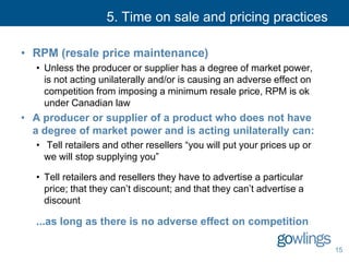 5. Time on sale and pricing practices
• RPM (resale price maintenance)
• Unless the producer or supplier has a degree of market power,
is not acting unilaterally and/or is causing an adverse effect on
competition from imposing a minimum resale price, RPM is ok
under Canadian law
• A producer or supplier of a product who does not have
a degree of market power and is acting unilaterally can:
• Tell retailers and other resellers “you will put your prices up or
we will stop supplying you”
• Tell retailers and resellers they have to advertise a particular
price; that they can’t discount; and that they can’t advertise a
discount
...as long as there is no adverse effect on competition
15
 