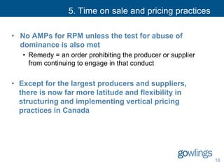 5. Time on sale and pricing practices
• No AMPs for RPM unless the test for abuse of
dominance is also met
• Remedy = an order prohibiting the producer or supplier
from continuing to engage in that conduct
• Except for the largest producers and suppliers,
there is now far more latitude and flexibility in
structuring and implementing vertical pricing
practices in Canada
16
 