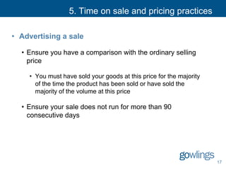 5. Time on sale and pricing practices
• Advertising a sale
• Ensure you have a comparison with the ordinary selling
price
• You must have sold your goods at this price for the majority
of the time the product has been sold or have sold the
majority of the volume at this price
• Ensure your sale does not run for more than 90
consecutive days
17
 