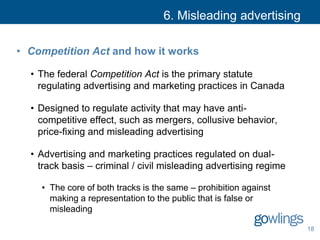 6. Misleading advertising
• Competition Act and how it works
• The federal Competition Act is the primary statute
regulating advertising and marketing practices in Canada
• Designed to regulate activity that may have anti-
competitive effect, such as mergers, collusive behavior,
price-fixing and misleading advertising
• Advertising and marketing practices regulated on dual-
track basis – criminal / civil misleading advertising regime
• The core of both tracks is the same – prohibition against
making a representation to the public that is false or
misleading
18
 