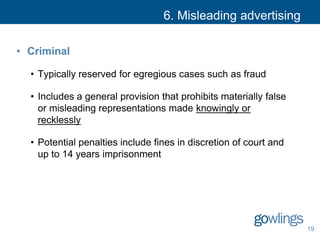 6. Misleading advertising
• Criminal
• Typically reserved for egregious cases such as fraud
• Includes a general provision that prohibits materially false
or misleading representations made knowingly or
recklessly
• Potential penalties include fines in discretion of court and
up to 14 years imprisonment
19
 