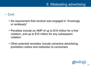 6. Misleading advertising
• Civil
• No requirement that conduct was engaged in “knowingly
or recklessly”
• Penalties include an AMP of up to $10 million for a first
violation, and up to $15 million for any subsequent
violation
• Other potential remedies include corrective advertising,
prohibition orders and restitution to consumers
20
 