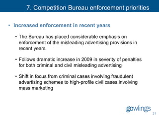 7. Competition Bureau enforcement priorities
• Increased enforcement in recent years
• The Bureau has placed considerable emphasis on
enforcement of the misleading advertising provisions in
recent years
• Follows dramatic increase in 2009 in severity of penalties
for both criminal and civil misleading advertising
• Shift in focus from criminal cases involving fraudulent
advertising schemes to high-profile civil cases involving
mass marketing
21
 