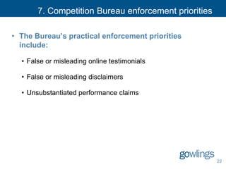 7. Competition Bureau enforcement priorities
• The Bureau’s practical enforcement priorities
include:
• False or misleading online testimonials
• False or misleading disclaimers
• Unsubstantiated performance claims
22
 