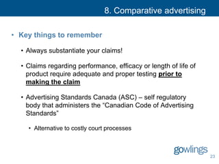 8. Comparative advertising
• Key things to remember
• Always substantiate your claims!
• Claims regarding performance, efficacy or length of life of
product require adequate and proper testing prior to
making the claim
• Advertising Standards Canada (ASC) – self regulatory
body that administers the “Canadian Code of Advertising
Standards”
• Alternative to costly court processes
23
 