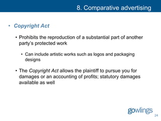 8. Comparative advertising
• Copyright Act
• Prohibits the reproduction of a substantial part of another
party’s protected work
• Can include artistic works such as logos and packaging
designs
• The Copyright Act allows the plaintiff to pursue you for
damages or an accounting of profits; statutory damages
available as well
24
 