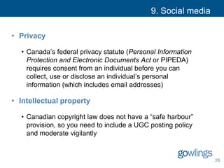 9. Social media
• Privacy
• Canada’s federal privacy statute (Personal Information
Protection and Electronic Documents Act or PIPEDA)
requires consent from an individual before you can
collect, use or disclose an individual’s personal
information (which includes email addresses)
• Intellectual property
• Canadian copyright law does not have a “safe harbour”
provision, so you need to include a UGC posting policy
and moderate vigilantly
26
 