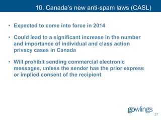 10. Canada’s new anti-spam laws (CASL)
• Expected to come into force in 2014
• Could lead to a significant increase in the number
and importance of individual and class action
privacy cases in Canada
• Will prohibit sending commercial electronic
messages, unless the sender has the prior express
or implied consent of the recipient
27
 