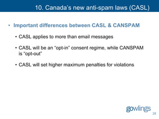 10. Canada’s new anti-spam laws (CASL)
• Important differences between CASL & CANSPAM
• CASL applies to more than email messages
• CASL will be an “opt-in” consent regime, while CANSPAM
is “opt-out”
• CASL will set higher maximum penalties for violations
28
 